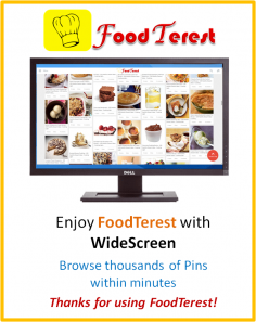 Enjoy FoodTerest with Widescreen.
Browse thousands of Pins within Minutes.
You can definitely tell the different. Sit back & relax!

FoodTerest helps you Collect, Organise & Share all Food you love.

To pin your favorite food on the web, use the Pin It button 

Thanks for using FoodTerest!