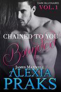 Chained to You, A Dark Billionaires Series, is published in serialized volumes. This is the first volume of Chained to You. CHAINED TO YOU: BOUNDED James Maxwell Dark. Powerful. Dangerous. James Maxwell is one of the seven billionaire elites who rule Las Vegas City with an iron fist. This is his story. You're definitely worth two million, Mia. Think about it. Two million. Five years. Your brother will go free. It's a contract. These are the words of the gorgeous billionaire James Maxwell, the man who makes my heart race and my body tremble with longing. I want to refuse his proposal, but how can I? My brother owes him two million, and as dirt poor as we are, there's no way we can find that much money to repay him. What's worse, I think I'm falling in love with the man who thinks I'm just his mistress. My name is Mia Donovan, a twenty-two-year-old, small town girl working as a kitchen hand to make ends meet. My world is changing-both for the better and worse. James Maxwell, a gorgeous billionaire with beautiful Prussian blue eyes, is the man behind this. He makes my heart flutter and my knees weak. When he kisses me, my world melts into a pool of exotic sensation. But his world is dark and dangerous, and being with him is a risk both to my life and my sanity. This is our story.